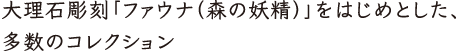 大理石彫刻「ファウナ（森の妖精）」をはじめとした、多数のコレクション